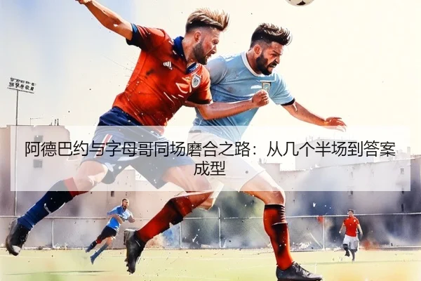 阿德巴约与字母哥同场磨合之路：从几个半场到答案成型
